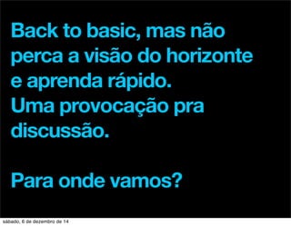 Back to basic, mas não 
perca a visão do horizonte 
e aprenda rápido. 
Uma provocação pra 
discussão. 
Para onde vamos? 
sábado, 6 de dezembro de 14 
 