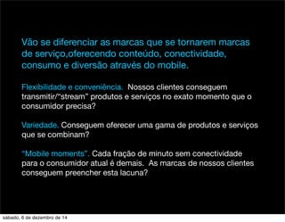 Vão se diferenciar as marcas que se tornarem marcas 
de serviço,oferecendo conteúdo, conectividade, 
consumo e diversão através do mobile. 
Flexibilidade e conveniência. Nossos clientes conseguem 
transmitir/“stream” produtos e serviços no exato momento que o 
consumidor precisa? 
Variedade. Conseguem oferecer uma gama de produtos e serviços 
que se combinam? 
“Mobile moments”. Cada fração de minuto sem conectividade 
para o consumidor atual é demais. As marcas de nossos clientes 
conseguem preencher esta lacuna? 
sábado, 6 de dezembro de 14 
 