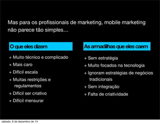 Mas para os profissionais de marketing, mobile marketing 
não parece tão simples… 
+ Sem estratégia 
+ Muito focados na tecnologia 
+ Ignoram estratégias de negócios 
tradicionais 
+ Sem integração 
+ Falta de criatividade 
O que eles dizem 
+ Muito técnico e complicado 
+ Mais caro 
+ Difícil escala 
+ Muitas restrições e 
regulamentos 
+ Difícil ser criativo 
+ Difícil mensurar 
As armadilhas que eles caem 
sábado, 6 de dezembro de 14 
 