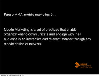 Para o MMA, mobile marketing é… 
Mobile Marketing is a set of practices that enable 
organizations to communicate and engage with their 
audience in an interactive and relevant manner through any 
mobile device or network. 
sábado, 6 de dezembro de 14 
 