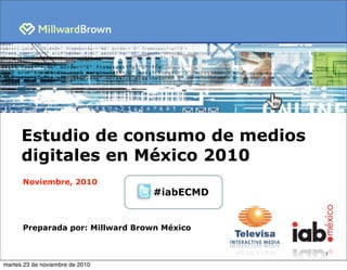 1
Estudio de consumo de medios
digitales en México 2010
Noviembre, 2010
Preparada por: Millward Brown México
#iabECMD
martes 23 de noviembre de 2010
 
