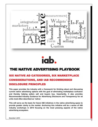 0
This paper provides the industry with a framework for thinking about and discussing
current native advertising options with the goal of eliminating marketplace confusion
and thereby helping sellers sell and buyers buy. Importantly, it also provides
Recommended Industry Guidance for Advertising Disclosure and Transparency for ad
units most often described as ‘native.’
This will serve as the basis for future IAB initiatives in the native advertising space to
provide greater clarity to the market. Anchoring this initiative will be a series of IAB
industry workshops in 2014 focusing on the most pressing aspects of the native
advertising ecosystem.
December 4, 2013
THE NATIVE ADVERTISING PLAYBOOK
SIX NATIVE AD CATEGORIES, SIX MARKETPLACE
CONSIDERATIONS, AND IAB RECOMMENDED
DISCLOSURE PRINCIPLES
 