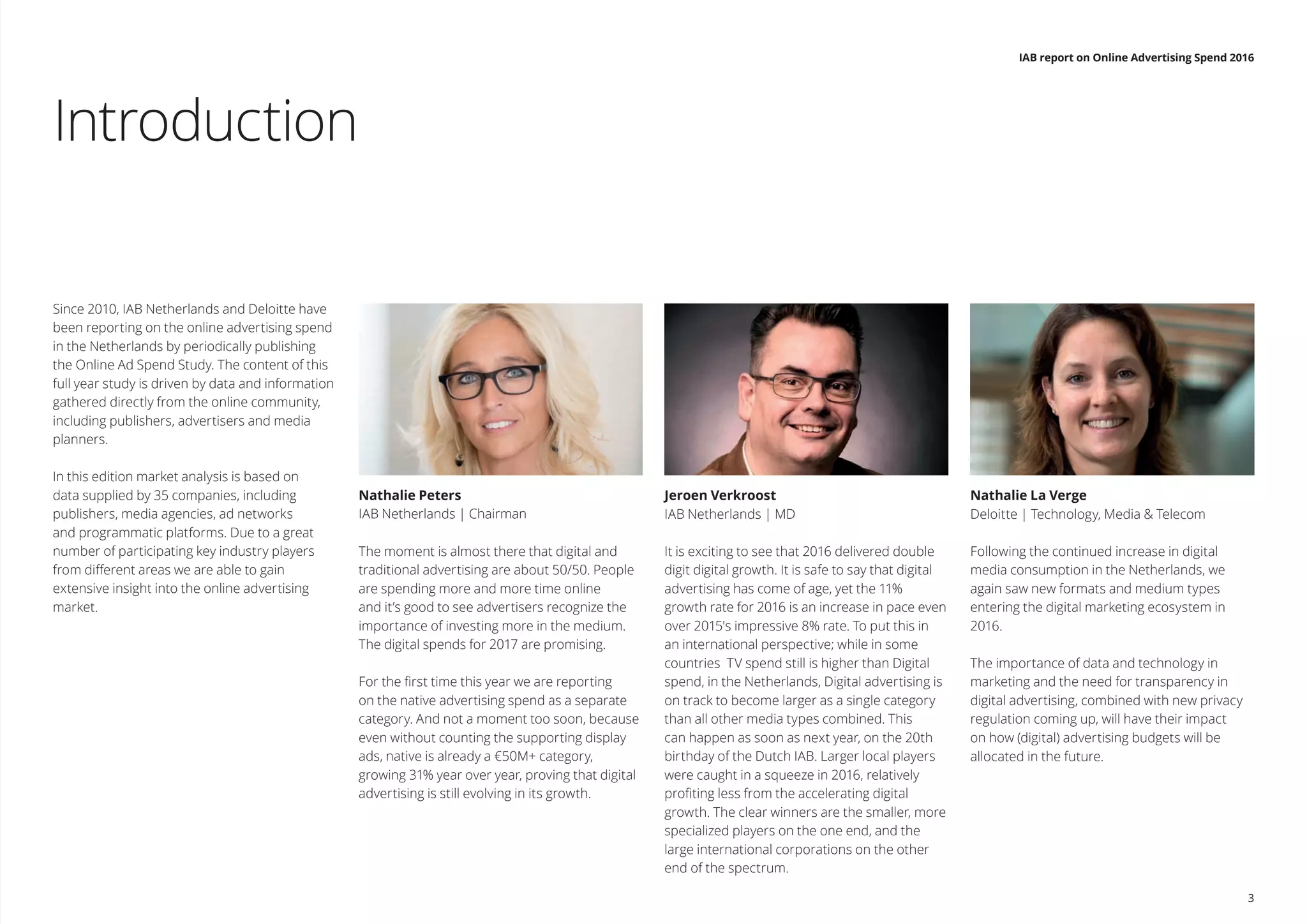 Introduction
Since 2010, IAB Netherlands and Deloitte have
been reporting on the online advertising spend
in the Netherlands by periodically publishing
the Online Ad Spend Study. The content of this
full year study is driven by data and information
gathered directly from the online community,
including publishers, advertisers and media
planners.
In this edition market analysis is based on
data supplied by 35 companies, including
publishers, media agencies, ad networks
and programmatic platforms. Due to a great
number of participating key industry players
from different areas we are able to gain
extensive insight into the online advertising
market.
Nathalie Peters
IAB Netherlands | Chairman
The moment is almost there that digital and
traditional advertising are about 50/50. People
are spending more and more time online
and it’s good to see advertisers recognize the
importance of investing more in the medium.
The digital spends for 2017 are promising.
 
For the first time this year we are reporting
on the native advertising spend as a separate
category. And not a moment too soon, because
even without counting the supporting display
ads, native is already a €50M+ category,
growing 31% year over year, proving that digital
advertising is still evolving in its growth. 
Jeroen Verkroost
IAB Netherlands | MD
It is exciting to see that 2016 delivered double
digit digital growth. It is safe to say that digital
advertising has come of age, yet the 11%
growth rate for 2016 is an increase in pace even
over 2015's impressive 8% rate. To put this in
an international perspective; while in some
countries  TV spend still is higher than Digital
spend, in the Netherlands, Digital advertising is
on track to become larger as a single category
than all other media types combined. This
can happen as soon as next year, on the 20th
birthday of the Dutch IAB. Larger local players
were caught in a squeeze in 2016, relatively
profiting less from the accelerating digital
growth. The clear winners are the smaller, more
specialized players on the one end, and the
large international corporations on the other
end of the spectrum. 
Nathalie La Verge
Deloitte | Technology, Media & Telecom
Following the continued increase in digital
media consumption in the Netherlands, we
again saw new formats and medium types
entering the digital marketing ecosystem in
2016.
The importance of data and technology in
marketing and the need for transparency in
digital advertising, combined with new privacy
regulation coming up, will have their impact
on how (digital) advertising budgets will be
allocated in the future.
IAB report on Online Advertising Spend 2016
3
 