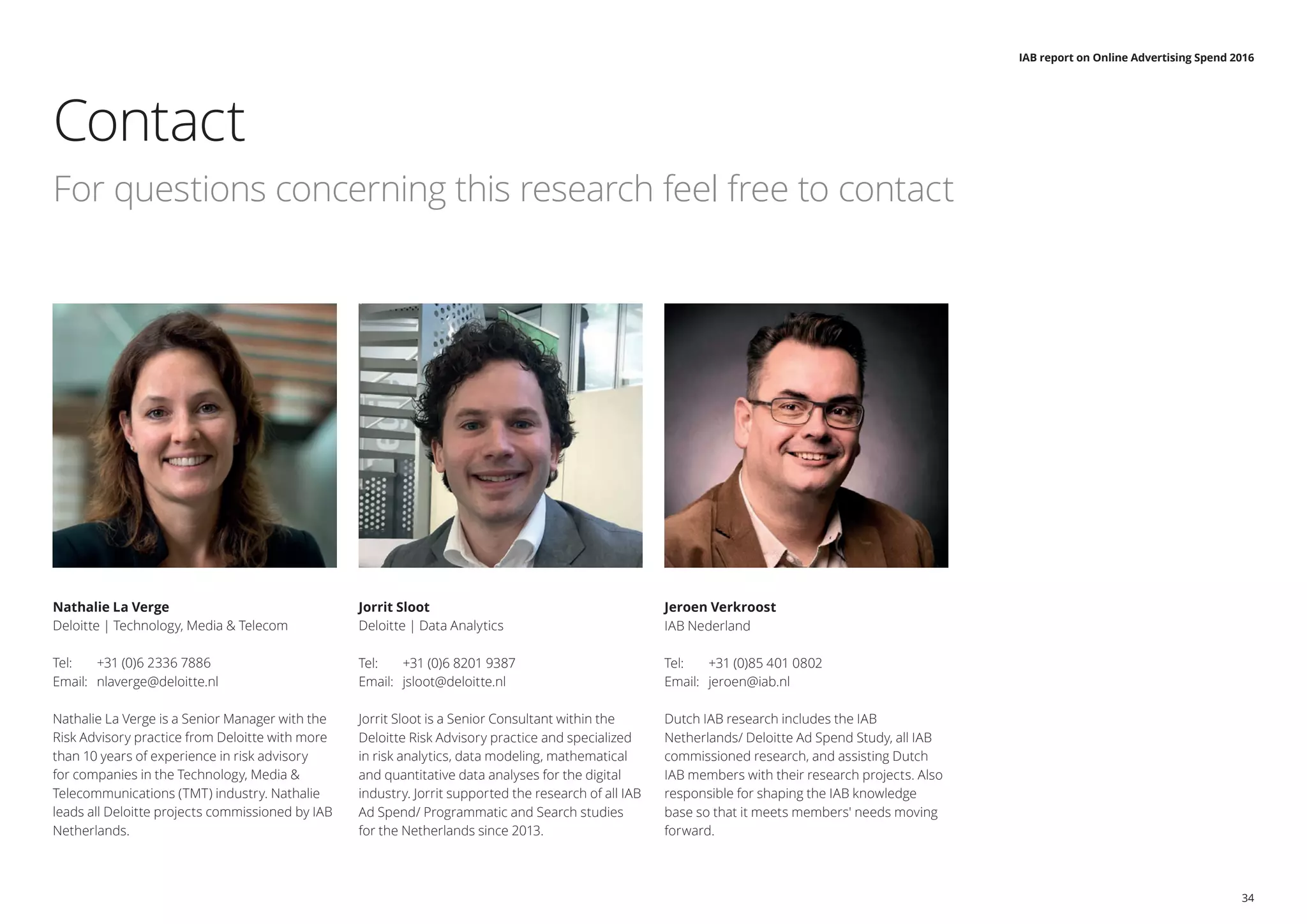 IAB report on Online Advertising Spend 2016
34
Nathalie La Verge
Deloitte | Technology, Media & Telecom
Tel: 	 +31 (0)6 2336 7886
Email: 	 nlaverge@deloitte.nl
Nathalie La Verge is a Senior Manager with the
Risk Advisory practice from Deloitte with more
than 10 years of experience in risk advisory
for companies in the Technology, Media &
Telecommunications (TMT) industry. Nathalie
leads all Deloitte projects commissioned by IAB
Netherlands.
Jorrit Sloot
Deloitte | Data Analytics
Tel: 	 +31 (0)6 8201 9387
Email: 	 jsloot@deloitte.nl
Jorrit Sloot is a Senior Consultant within the
Deloitte Risk Advisory practice and specialized
in risk analytics, data modeling, mathematical
and quantitative data analyses for the digital
industry. Jorrit supported the research of all IAB
Ad Spend/ Programmatic and Search studies
for the Netherlands since 2013.
Jeroen Verkroost
IAB Nederland
Tel: 	 +31 (0)85 401 0802
Email: 	 jeroen@iab.nl
Dutch IAB research includes the IAB
Netherlands/ Deloitte Ad Spend Study, all IAB
commissioned research, and assisting Dutch
IAB members with their research projects. Also
responsible for shaping the IAB knowledge
base so that it meets members' needs moving
forward.
Contact
For questions concerning this research feel free to contact
 