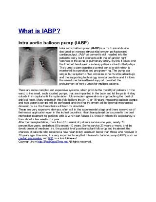 What is IABP?
Intra aortic balloon pump (IABP)
                                   Intra aortic balloon pump (IABP) is a mechanical device
                                   designed to increase myocardial oxygen perfusion and
                                   cardiac output. IABP placement is not installed into the
                                   patient’s body, but it connects with the left and/or right
                                   ventricle or the aorta or pulmonary artery. By this it takes over
                                   the troubled hearts and can keep patients alive for thirty days.
                                   The pump is connected to a control console with which is
                                   monitored its operation and programming. The pump is a
                                   single, but a system of two consoles (one must be a backup)
                                   and the supporting technology is not a one-time and it allows
                                   the use of mechanical heart support, provided the
                                   procurement of new pumps for multiple patients.

There are more complex and expensive systems, which provide the mobility of patients on the
ward, to the small, sophisticated pumps, that are implanted in the body and let the patient stay
outside the hospital until transplantation. Ultra-modern generation is approaching the ideal of
artificial heart. Many experts in this field believe that in 10 or 15 years Intra aortic balloon pumps
and its electronic control will be perfected, and the final treatment will be in small mechanical
dimensions, i.e. the transplants will become obsolete.
These are very expensive devices, often still in the experimental stage and there is no voice of
their mass application even in the richest countries. Heart transplantation is currently the best
method of treatment for patients with severe heart failure, i.e. those in whom life expectancy is
from about a few weeks to a year.
After the transplantation, more than 80 percent of patients survive one year, nearly 70
percent five years, and about 50 percent -10 years. Some survive 20 years or more, and the
development of medicine, i.e. the possibility of post-transplant follow-up and treatment, the
chances of patients who received a new heart today are much better than those who received it
10 years ago. However, it is very important to say that Intra aortic balloon pump (IABP), such as
cardiac pacemaker and ICD, is a true lifesaver!
Copyright from http://FeelGoodTime.net All rights reserved.
 