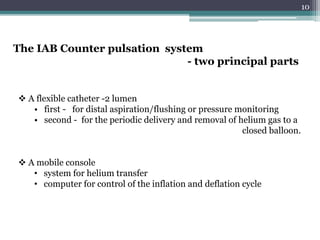 10
The IAB Counter pulsation system
- two principal parts
 A flexible catheter -2 lumen
• first - for distal aspiration/flushing or pressure monitoring
• second - for the periodic delivery and removal of helium gas to a
closed balloon.
 A mobile console
• system for helium transfer
• computer for control of the inflation and deflation cycle
 