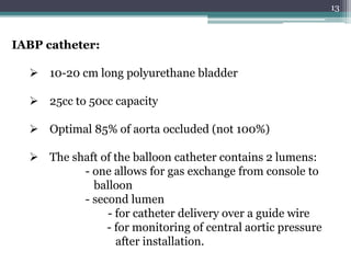 13
IABP catheter:
 10-20 cm long polyurethane bladder
 25cc to 50cc capacity
 Optimal 85% of aorta occluded (not 100%)
 The shaft of the balloon catheter contains 2 lumens:
- one allows for gas exchange from console to
balloon
- second lumen
- for catheter delivery over a guide wire
- for monitoring of central aortic pressure
after installation.
 
