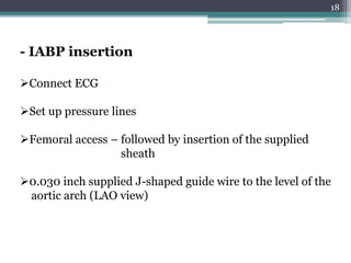 18
Connect ECG
Set up pressure lines
Femoral access – followed by insertion of the supplied
sheath
0.030 inch supplied J-shaped guide wire to the level of the
aortic arch (LAO view)
- IABP insertion
 