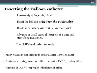 20
• Remove stylet/aspirate/Flush
• Insert the balloon only over the guide wire
• Hold the catheter close to skin insertion point
• Advance in small steps of 1 to 2 cm at a time and
stop if any resistance.
• The IABP should advance freely
Inserting the Balloon catheter
- Many vascular complications occur during insertion itself
- Resistance during insertion either indicates PVOD, or dissection
- Kinking of IABP » improper inflation/deflation
 