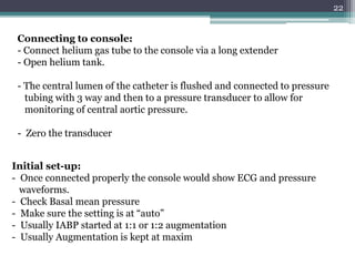 22
Connecting to console:
- Connect helium gas tube to the console via a long extender
- Open helium tank.
- The central lumen of the catheter is flushed and connected to pressure
tubing with 3 way and then to a pressure transducer to allow for
monitoring of central aortic pressure.
- Zero the transducer
Initial set-up:
- Once connected properly the console would show ECG and pressure
waveforms.
- Check Basal mean pressure
- Make sure the setting is at “auto”
- Usually IABP started at 1:1 or 1:2 augmentation
- Usually Augmentation is kept at maxim
 