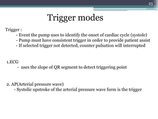 25
Trigger modes
Trigger :
- Event the pump uses to identify the onset of cardiac cycle (systole)
- Pump must have consistent trigger in order to provide patient assist
- If selected trigger not detected, counter pulsation will interrupted
1.ECG
- uses the slope of QR segment to detect triggering point
2. AP(Arterial pressure wave)
- Systolic upstroke of the arterial pressure wave form is the trigger
 