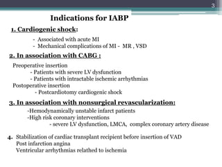 3
Indications for IABP
1. Cardiogenic shock:
2. In association with CABG :
Preoperative insertion
- Patients with severe LV dysfunction
- Patients with intractable ischemic arrhythmias
Postoperative insertion
- Postcardiotomy cardiogenic shock
- Associated with acute MI
- Mechanical complications of MI - MR , VSD
3. In association with nonsurgical revascularization:
-Hemodynamically unstable infarct patients
-High risk coronary interventions
- severe LV dysfunction, LMCA, complex coronary artery disease
4. Stabilization of cardiac transplant recipient before insertion of VAD
Post infarction angina
Ventricular arrhythmias relathed to ischemia
 