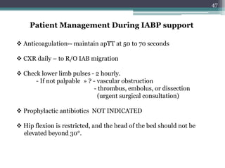 47
Patient Management During IABP support
 Anticoagulation-- maintain apTT at 50 to 70 seconds
 CXR daily – to R/O IAB migration
 Check lower limb pulses - 2 hourly.
- If not palpable » ? - vascular obstruction
- thrombus, embolus, or dissection
(urgent surgical consultation)
 Prophylactic antibiotics NOT INDICATED
 Hip flexion is restricted, and the head of the bed should not be
elevated beyond 30°.
 