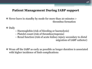 48
 Never leave in standby by mode for more than 20 minutes >
thrombus formation
 Daily
– Haemoglobin (risk of bleeding or haemolysis)
– Platelet count (risk of thrombocytopenia)
– Renal function (risk of acute kidney injury secondary to distal
migration of IABP catheter)
 Wean off the IABP as early as possible as longer duration is associated
with higher incidence of limb complications
Patient Management During IABP support
 