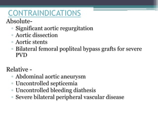 CONTRAINDICATIONS
Absolute-
▫ Significant aortic regurgitation
▫ Aortic dissection
▫ Aortic stents
▫ Bilateral femoral popliteal bypass grafts for severe
PVD
Relative -
▫ Abdominal aortic aneurysm
▫ Uncontrolled septicemia
▫ Uncontrolled bleeding diathesis
▫ Severe bilateral peripheral vascular disease
 