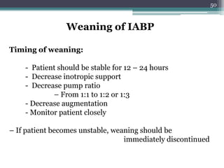 50
Weaning of IABP
Timing of weaning:
- Patient should be stable for 12 – 24 hours
- Decrease inotropic support
- Decrease pump ratio
– From 1:1 to 1:2 or 1:3
- Decrease augmentation
- Monitor patient closely
– If patient becomes unstable, weaning should be
immediately discontinued
 