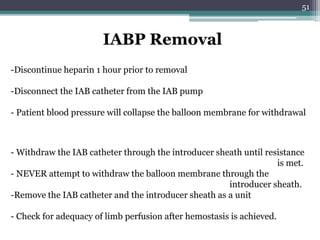 51
IABP Removal
-Discontinue heparin 1 hour prior to removal
-Disconnect the IAB catheter from the IAB pump
- Patient blood pressure will collapse the balloon membrane for withdrawal
- Withdraw the IAB catheter through the introducer sheath until resistance
is met.
- NEVER attempt to withdraw the balloon membrane through the
introducer sheath.
-Remove the IAB catheter and the introducer sheath as a unit
- Check for adequacy of limb perfusion after hemostasis is achieved.
 