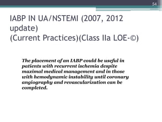 IABP IN UA/NSTEMI (2007, 2012
update)
(Current Practices)(Class IIa LOE-©)
54
The placement of an IABP could be useful in
patients with recurrent ischemia despite
maximal medical management and in those
with hemodynamic instability until coronary
angiography and revascularization can be
completed.
 