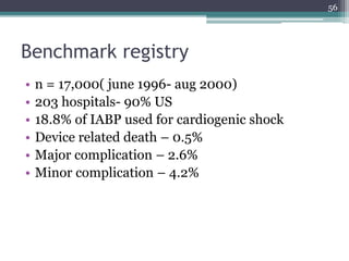 Benchmark registry
• n = 17,000( june 1996- aug 2000)
• 203 hospitals- 90% US
• 18.8% of IABP used for cardiogenic shock
• Device related death – 0.5%
• Major complication – 2.6%
• Minor complication – 4.2%
56
 
