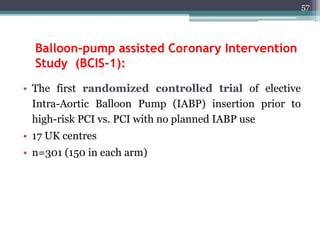 Balloon-pump assisted Coronary Intervention
Study (BCIS-1):
• The first randomized controlled trial of elective
Intra-Aortic Balloon Pump (IABP) insertion prior to
high-risk PCI vs. PCI with no planned IABP use
• 17 UK centres
• n=301 (150 in each arm)
57
 