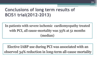 59
Conclusions of long term results of
BCIS1 trial(2012-2013)
In patients with severe ischemic cardiomyopathy treated
with PCI, all cause-mortality was 33% at 51 months
(median)
Elective IABP use during PCI was associated with an
observed 34% reduction in long-term all-cause mortality
 