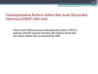 60
Counterpulsation Reduces Infarct Size Acute Myocardial
Infarction (CRISP AMI) trial.
Intra-aortic balloon pump counterpulsation prior to PCI in
patients with ST segment elevation MI without shock does
not reduce infarct size as measured by MRI
 