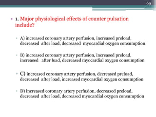 • 1. Major physiological effects of counter pulsation
include?
▫ A) increased coronary artery perfusion, increased preload,
decreased after load, decreased myocardial oxygen consumption
▫ B) increased coronary artery perfusion, increased preload,
increased after load, decreased myocardial oxygen consumption
▫ C) increased coronary artery perfusion, decreased preload,
decreased after load, increased myocardial oxygen consumption
▫ D) increased coronary artery perfusion, decreased preload,
decreased after load, decreased myocardial oxygen consumption
69
 