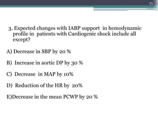 3. Expected changes with IABP support in hemodynamic
profile in patients with Cardiogenic shock include all
except?
A) Decrease in SBP by 20 %
B) Increase in aortic DP by 30 %
C) Decrease in MAP by 10%
D) Reduction of the HR by 20%
E)Decrease in the mean PCWP by 20 %
71
 