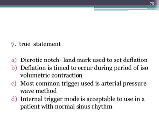 7. true statement
a) Dicrotic notch- land mark used to set deflation
b) Deflation is timed to occur during period of iso
volumetric contraction
c) Most common trigger used is arterial pressure
wave method
d) Internal trigger mode is acceptable to use in a
patient with normal sinus rhythm
75
 