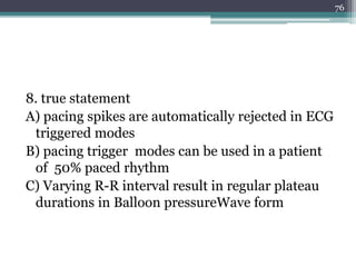 8. true statement
A) pacing spikes are automatically rejected in ECG
triggered modes
B) pacing trigger modes can be used in a patient
of 50% paced rhythm
C) Varying R-R interval result in regular plateau
durations in Balloon pressureWave form
76
 