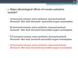 • 1. Major physiological effects of counter pulsation
include?
▫ A) increased coronary artery perfusion, increased preload,
decreased after load, decreased myocardial oxygen consumption
▫ B) increased coronary artery perfusion, increased preload,
increased after load, decreased myocardial oxygen consumption
▫ C) increased coronary artery perfusion, decreased preload,
decreased after load, increased myocardial oxygen consumption
▫ D) increased coronary artery perfusion, decreased preload,
decreased after load, decreased myocardial oxygen consumption
80
 