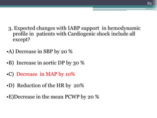 3. Expected changes with IABP support in hemodynamic
profile in patients with Cardiogenic shock include all
except?
•A) Decrease in SBP by 20 %
•B) Increase in aortic DP by 30 %
•C) Decrease in MAP by 10%
•D) Reduction of the HR by 20%
•E)Decrease in the mean PCWP by 20 %
82
 