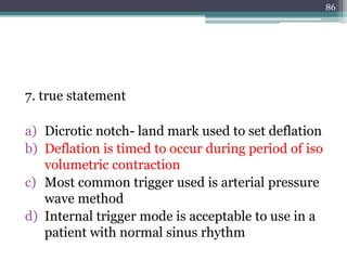 7. true statement
a) Dicrotic notch- land mark used to set deflation
b) Deflation is timed to occur during period of iso
volumetric contraction
c) Most common trigger used is arterial pressure
wave method
d) Internal trigger mode is acceptable to use in a
patient with normal sinus rhythm
86
 