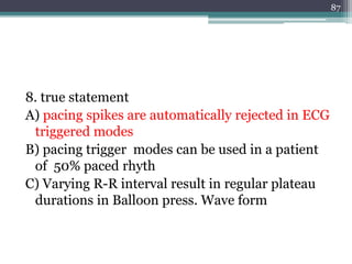 8. true statement
A) pacing spikes are automatically rejected in ECG
triggered modes
B) pacing trigger modes can be used in a patient
of 50% paced rhyth
C) Varying R-R interval result in regular plateau
durations in Balloon press. Wave form
87
 