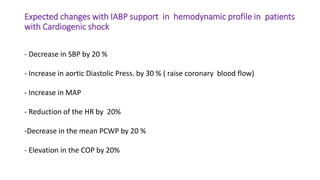Expected changes with IABP support in hemodynamic profile in patients
with Cardiogenic shock
- Decrease in SBP by 20 %
- Increase in aortic Diastolic Press. by 30 % ( raise coronary blood flow)
- Increase in MAP
- Reduction of the HR by 20%
-Decrease in the mean PCWP by 20 %
- Elevation in the COP by 20%
 