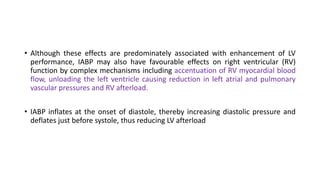 • Although these effects are predominately associated with enhancement of LV
performance, IABP may also have favourable effects on right ventricular (RV)
function by complex mechanisms including accentuation of RV myocardial blood
flow, unloading the left ventricle causing reduction in left atrial and pulmonary
vascular pressures and RV afterload.
• IABP inflates at the onset of diastole, thereby increasing diastolic pressure and
deflates just before systole, thus reducing LV afterload
 