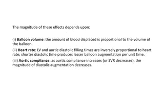 The magnitude of these effects depends upon:
(i) Balloon volume: the amount of blood displaced is proportional to the volume of
the balloon.
(ii) Heart rate: LV and aortic diastolic filling times are inversely proportional to heart
rate; shorter diastolic time produces lesser balloon augmentation per unit time.
(iii) Aortic compliance: as aortic compliance increases (or SVR decreases), the
magnitude of diastolic augmentation decreases.
 