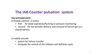 15
The IAB Counter pulsation system
two principal parts
A flexible catheter -2 lumen
• first - for distal aspiration/flushing or pressure monitoring
• second - for the periodic delivery and removal of helium gas to a
closed balloon.
A mobile console
• system for helium transfer
• computer for control of the inflation and deflation cycle
 