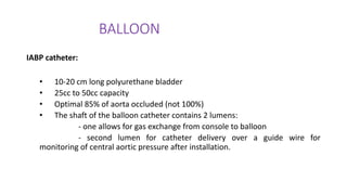 BALLOON
IABP catheter:
• 10-20 cm long polyurethane bladder
• 25cc to 50cc capacity
• Optimal 85% of aorta occluded (not 100%)
• The shaft of the balloon catheter contains 2 lumens:
- one allows for gas exchange from console to balloon
- second lumen for catheter delivery over a guide wire for
monitoring of central aortic pressure after installation.
 