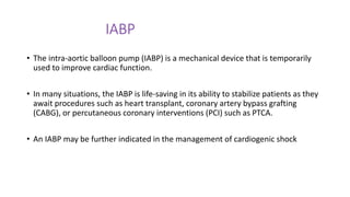 IABP
• The intra-aortic balloon pump (IABP) is a mechanical device that is temporarily
used to improve cardiac function.
• In many situations, the IABP is life-saving in its ability to stabilize patients as they
await procedures such as heart transplant, coronary artery bypass grafting
(CABG), or percutaneous coronary interventions (PCI) such as PTCA.
• An IABP may be further indicated in the management of cardiogenic shock
 