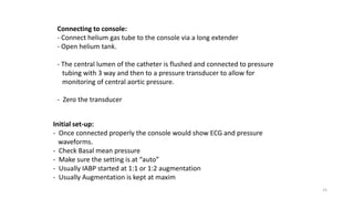 25
Connecting to console:
- Connect helium gas tube to the console via a long extender
- Open helium tank.
- The central lumen of the catheter is flushed and connected to pressure
tubing with 3 way and then to a pressure transducer to allow for
monitoring of central aortic pressure.
- Zero the transducer
Initial set-up:
- Once connected properly the console would show ECG and pressure
waveforms.
- Check Basal mean pressure
- Make sure the setting is at “auto”
- Usually IABP started at 1:1 or 1:2 augmentation
- Usually Augmentation is kept at maxim
 