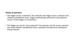 Modes of operation:
• The trigger can be “automatic”, the computer sets trigger source, computer sets
inflation and deflation times. Trigger automatically searches for most optimal
source if initial trigger is not detected.
• The Trigger can also be “semi automatic” the operator sets the source, operator
sets initial inflation and deflation times. Computer will determine subsequent
timing intervals.
 