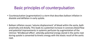 Basic principles of counterpulsation
• Counterpulsation (augmentation) is a term that describes balloon inflation in
diastole and deflation in early systole.
• Balloon inflation causes ‘volume displacement’ of blood within the aorta, both
proximally and distally. This leads to a potential increase in coronary blood flow
and potential improvements in systemic perfusion by augmentation of the
intrinsic ‘Windkessel effect’, whereby potential energy stored in the aortic root
during systole is converted to kinetic energy with the elastic recoil of the aortic
root.
 