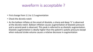 waveform is acceptable ?
• First change from 1:1 to 1:2 augmentation
• Check the dicrotic notch
• As the balloon inflates at the onset of diastole, a sharp and deep ‘V’ is observed
at the dicrotic notch. Balloon inflation causes augmentation of diastolic pressure
and a second peak is observed. This peak is referred to as diastolic augmentation.
Diastolic augmentation is ideally higher than the patient’s systolic pressure except
when reduced stroke volume causes a relative decrease in augmentation
 