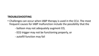 TROUBLESHOOTING
• Challenges can occur when IABP therapy is used in the CCU. The most
frequent causes for IABP malfunction include the possibility that the
- balloon may not adequately augment CO,
- ECG trigger may not be functioning properly, or
- autofill function may fail
 