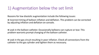 1) Augmentation below the set limit
Reasons for low diastolic augmentation include the following issues:
● Incorrect timing of balloon inflation and deflation. This problem can be corrected
by adjusting inflation and deflation on console.
● Leak in the balloon catheter. Occasionally balloons can rupture or tear. This
problem warrants prompt changing of the balloon catheter.
● Leak in the gas circuit resulting in poor inflation. Check all connections from the
catheter to the gas cylinder and tighten them as necessary.
 