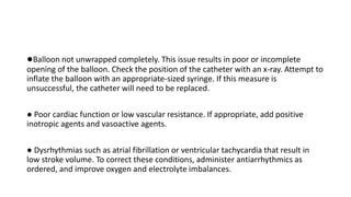 ●Balloon not unwrapped completely. This issue results in poor or incomplete
opening of the balloon. Check the position of the catheter with an x-ray. Attempt to
inflate the balloon with an appropriate-sized syringe. If this measure is
unsuccessful, the catheter will need to be replaced.
● Poor cardiac function or low vascular resistance. If appropriate, add positive
inotropic agents and vasoactive agents.
● Dysrhythmias such as atrial fibrillation or ventricular tachycardia that result in
low stroke volume. To correct these conditions, administer antiarrhythmics as
ordered, and improve oxygen and electrolyte imbalances.
 
