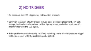 2) NO TRIGGER
• On occasion, the ECG trigger may not function properly.
• Common causes of a faulty trigger include poor electrode placement, low ECG
voltage, faulty electrode pads or cables, dysrhythmias, and other equipment’s
interference with the ECG signal.
• If the problem cannot be easily rectified, switching to the arterial pressure trigger
will be necessary until the problem can be solved.
 