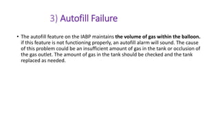 3) Autofill Failure
• The autofill feature on the IABP maintains the volume of gas within the balloon.
if this feature is not functioning properly, an autofill alarm will sound. The cause
of this problem could be an insufficient amount of gas in the tank or occlusion of
the gas outlet. The amount of gas in the tank should be checked and the tank
replaced as needed.
 