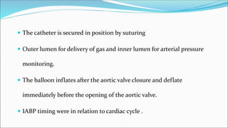  The catheter is secured in position by suturing
 Outer lumen for delivery of gas and inner lumen for arterial pressure
monitoring.
 The balloon inflates after the aortic valve closure and deflate
immediately before the opening of the aortic valve.
 IABP timing were in relation to cardiac cycle .
 